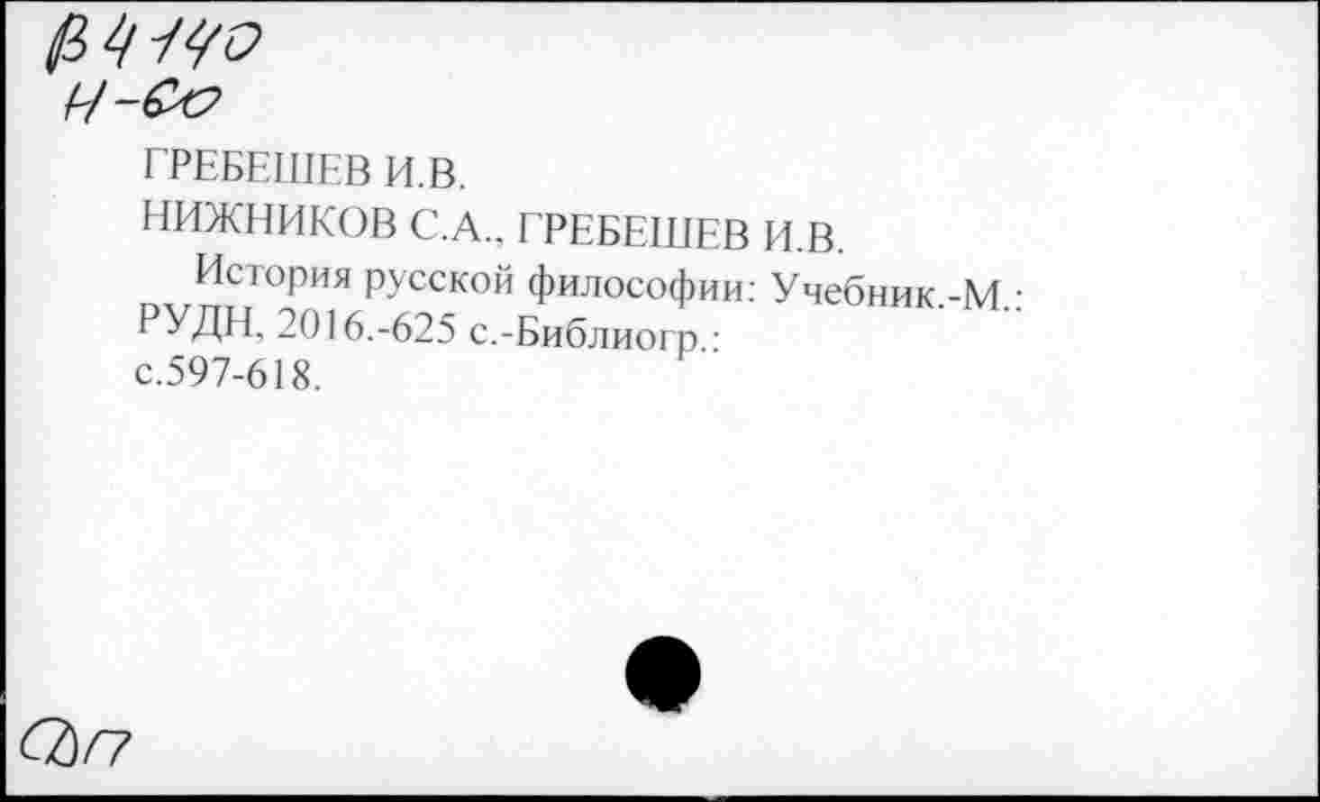 ﻿Ч-&?
ГРЕБЕШЕВ И. В.
НИЖНИКОВ С.А., ГРЕБЕШЕВ И.В.
История русской философии: Учебник -М • РУДН, 2016.-625 с.-Библиогр • с.597-618.
СЬГ?